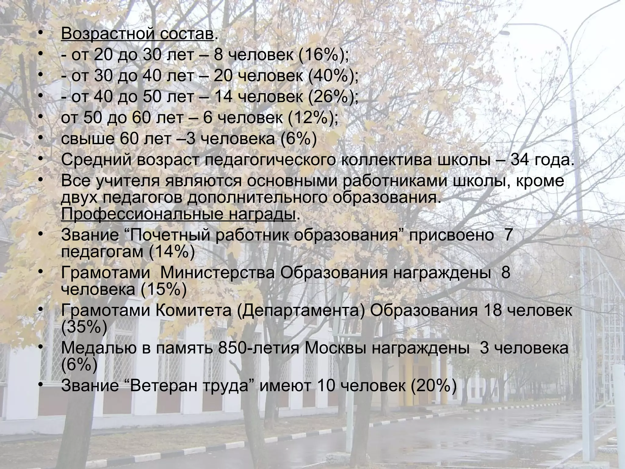 Возрастной состав . - от 20 до 30 лет – 8 человек (16%); - от 30 до 40 лет – 20 человек (40%); - от 40 до 50 лет – 14 человек (26%); от 50 до 60 лет – 6 человек (12%); свыше 60 лет –3 человека (6%) Средний возраст педагогического коллектива школы – 34 года. Все учителя являются основными работниками школы, кроме двух педагогов дополнительного образования.  Профессиональные награды . Звание “Почетный работник образования” присвоено  7 педагогам (14%) Грамотами  Министерства Образования награждены  8 человека (15%) Грамотами Комитета (Департамента) Образования 18 человек (35%) Медалью в память 850-летия Москвы награждены  3 человека (6%) Звание “Ветеран труда” имеют 10 человек (20%) 