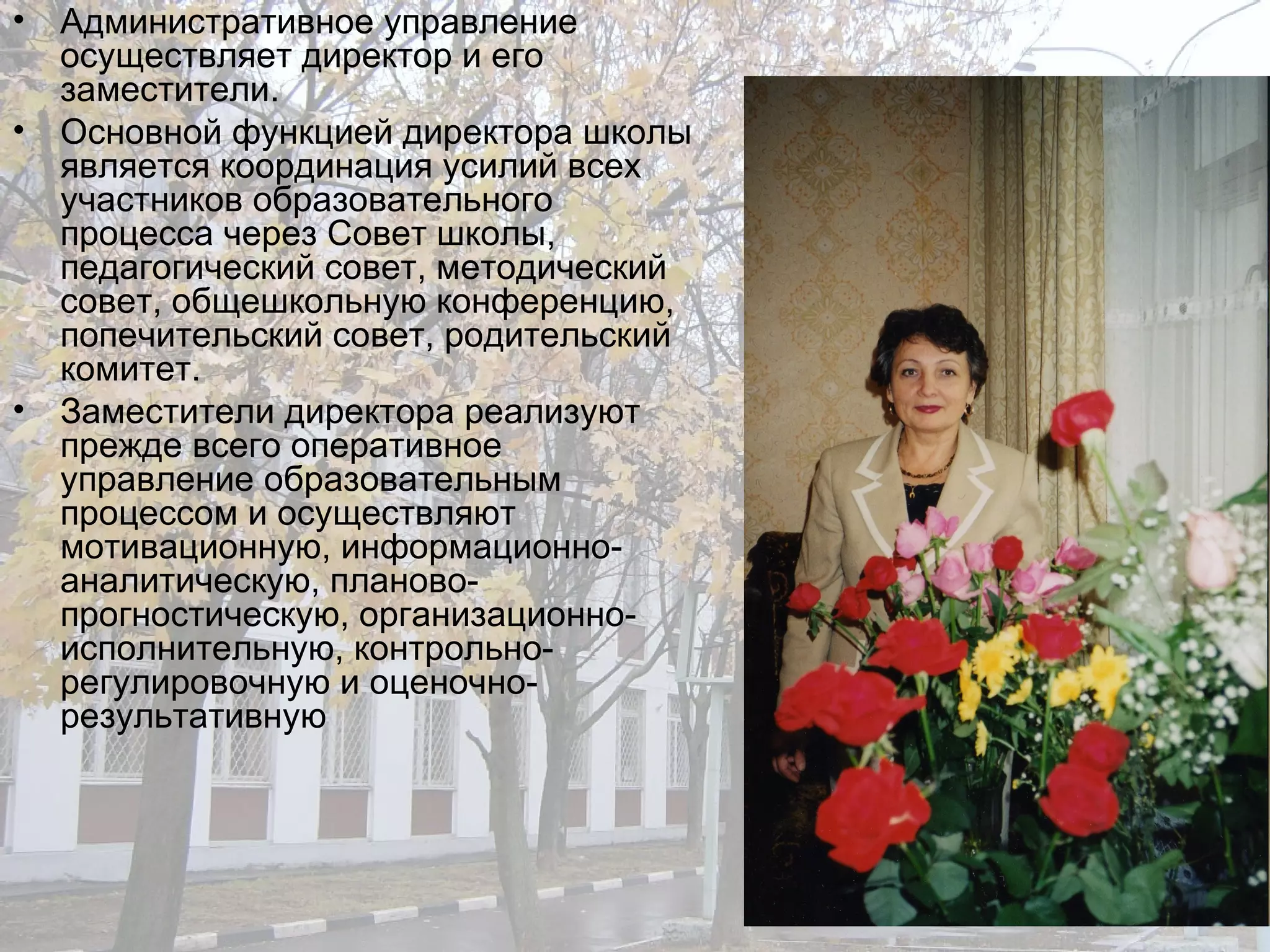 Административное управление осуществляет директор и его заместители. Основной функцией директора школы является координация усилий всех участников образовательного процесса через Совет школы, педагогический совет, методический совет, общешкольную конференцию, попечительский совет, родительский комитет. Заместители директора реализуют прежде всего оперативное управление образовательным процессом и осуществляют мотивационную, информационно-аналитическую, планово-прогностическую, организационно-исполнительную, контрольно-регулировочную и оценочно-результативную  