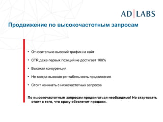Продвижение по высокочастотным запросам     Относительно высокий трафик на сайт CTR  даже первых позиций не достигает 100 % Высокая конкуренция Не всегда высокая рентабельность продвижения Стоит начинать с низкочастотных запросов По высокочастотным запросам продвигаться необходимо! Но стартовать стоит с того, что сразу обеспечит продажи. 