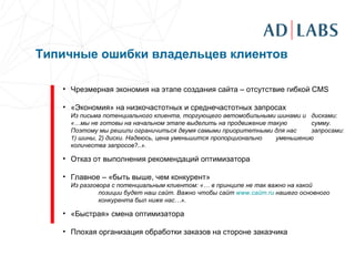 Типичные ошибки владельцев клиентов Чрезмерная экономия на этапе создания сайта – отсутствие гибкой  CMS «Экономия» на низкочастотных и среднечастотных запросах Из письма потенциального клиента, торгующего автомобильными шинами и  дисками: «…мы не готовы на начальном этапе выделить на продвижение такую  сумму. Поэтому мы решили ограничиться двумя самыми приоритетными для нас  запросами: 1) шины, 2) диски. Надеюсь, цена уменьшится пропорционально  уменьшению количества запросов?..».  Отказ от выполнения рекомендаций оптимизатора Главное – «быть выше, чем конкурент» Из разговора с потенциальным клиентом: «… в принципе не так важно на какой  позиции будет наш сайт. Важно чтобы сайт  www .сайт. ru   нашего основного  конкурента был ниже нас…». «Быстрая» смена оптимизатора Плохая организация обработки заказов на стороне заказчика 