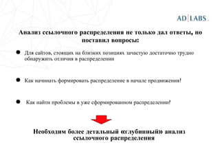 Анализ ссылочного распределения не только дал ответы, но поставил вопросы: Для сайтов, стоящих на близких позициях зачастую достаточно трудно обнаружить отличия в распределении Как начинать формировать распределение в начале продвижения? Как найти проблемы в уже сформированном распределении? Необходим более детальный «глубинный» анализ ссылочного распределения 