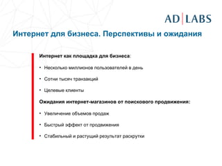   Интернет как площадка для бизнеса : Несколько миллионов пользователей в день  Сотни тысяч транзакций Целевые клиенты Ожидания интернет-магазинов от поискового продвижения: Увеличение объемов продаж Быстрый эффект от продвижения Стабильный и растущий результат раскрутки Интернет для бизнеса. Перспективы и ожидания 