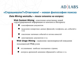 «Спрашивали?»Отвечаем! – новая философия поиска Data Mining  методы – поиск ответа на вопрос: Web Content  M ining  - извлечение качественно новой структурированной информации из контента в Интернете классификация документов  выделение конкретных данных (фамилий, телефонов, дат, событий и т.п.)  извлечение значимых событий из потока новостей  аннотирование документов и т.п.  Web  Usage M ining   - выявление закономерностей поведения пользователей Web-узлов   отслеживание  наиболее посещаемых страниц контроль временной динамики обращений к сайтам и т.п.  