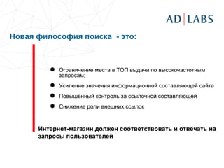   Новая философия поиска  -  это: Ограничение места в ТОП выдачи по высокочастотным запросам; Усиление значения информационной составляющей сайта Повышенный контроль за ссылочной составляющей Снижение роли внешних ссылок Интернет-магазин должен соответствовать и отвечать на запросы пользователей 