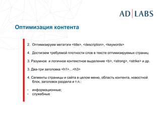 Оптимизация контента   Оптимизируем метатэги  <title>, <description>, <keywords> Достигаем требуемой плотности слов в тексте оптимизируемых страниц 3 . Разумное  и логичное контекстное выделение  <b>, <strong>, <strike>  и др. 3. Два-три заголовка  <h1>…<h3>   4.  Сегменты страницы и сайта в целом  меню, область контента, новостной блок, заголовок раздела и т.п. : информационные; служебные 