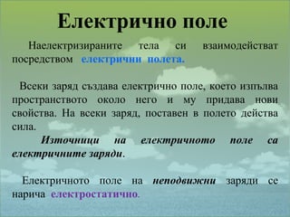 Електрично поле  Наелектризираните  тела  си  взаимодействат посредством  електрични  полета. Всеки заряд създава електрично поле, което изпълва пространството около него и му придава нови свойства. На всеки заряд, поставен в полето действа сила.  Източници на електричното поле са електричните заряди . Електричното  поле  на  неподвижни   заряди  се нарича  електростатично . 