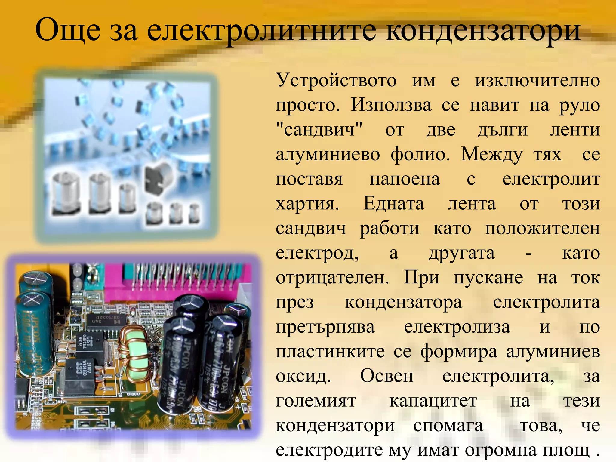 Още за електролитните кондензатори Устройството им е изключително просто.  Използва се навит на руло "сандвич" от две дълги ленти алуминиево фолио. Между тях  се поставя напоена с електролит хартия. Едната лента от този сандвич работи като положителен електрод, а другата - като отрицателен. При пускане на ток през кондензатора електролита претърпява електролиза и по пластинките се формира алуминиев оксид. Освен електролита, за големият капацитет на тези кондензатори спомага  това, че електродите му имат огромна площ .  