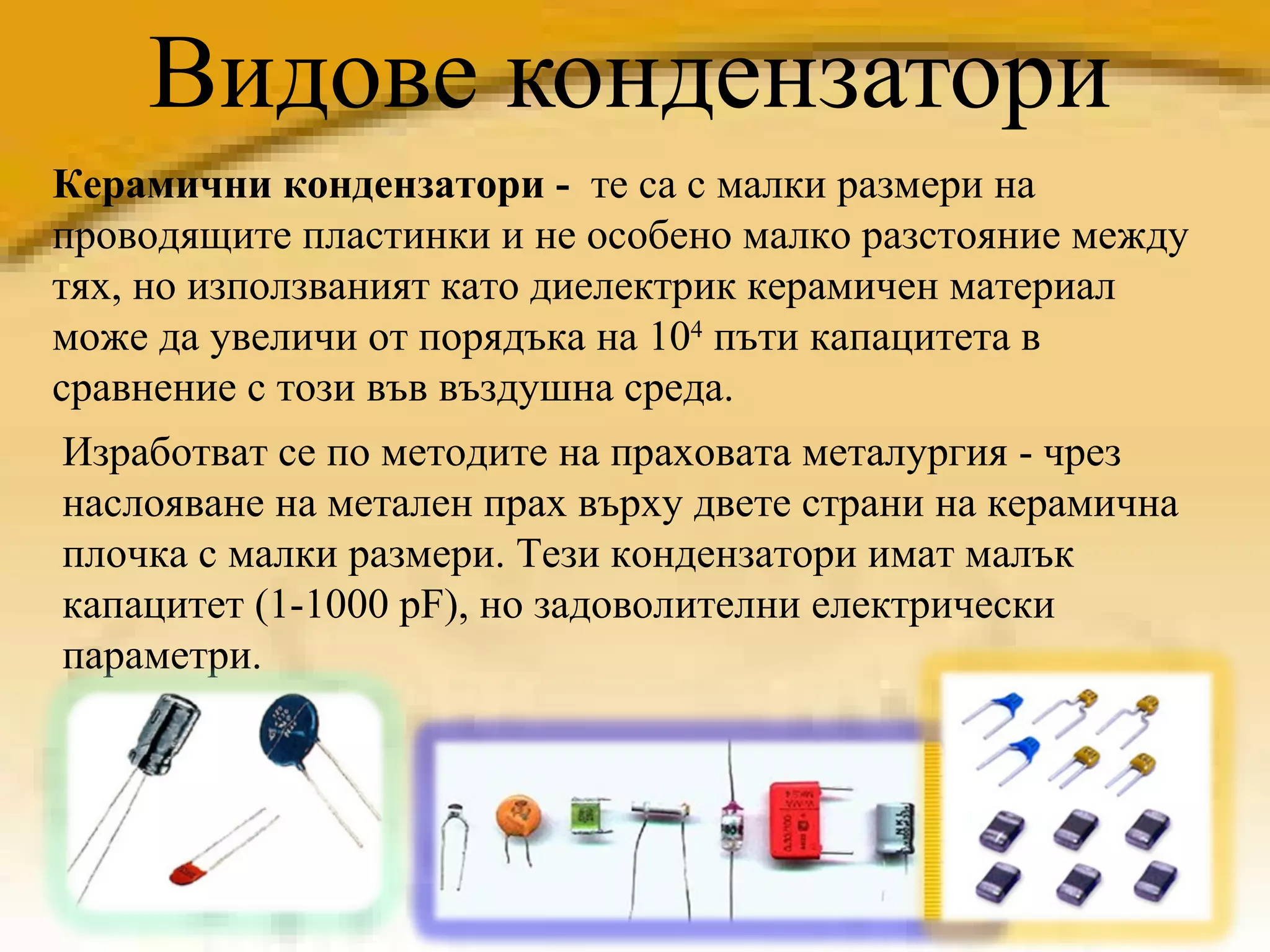 Видове кондензатори Керамични кондензатори -  те   са с малки размери на проводящите пластинки и не особено малко разстояние между тях, но използваният като диелектрик керамичен материал може да увеличи от порядъка на 10 4  пъти капацитета в сравнение с този във въздушна среда. Изработват се по методите на праховата металургия - чрез наслояване на метален прах върху двете страни на керамична плочка с малки размери. Тези кондензатори имат малък капацитет (1-1000 pF), но задоволителни електрически параметри.  