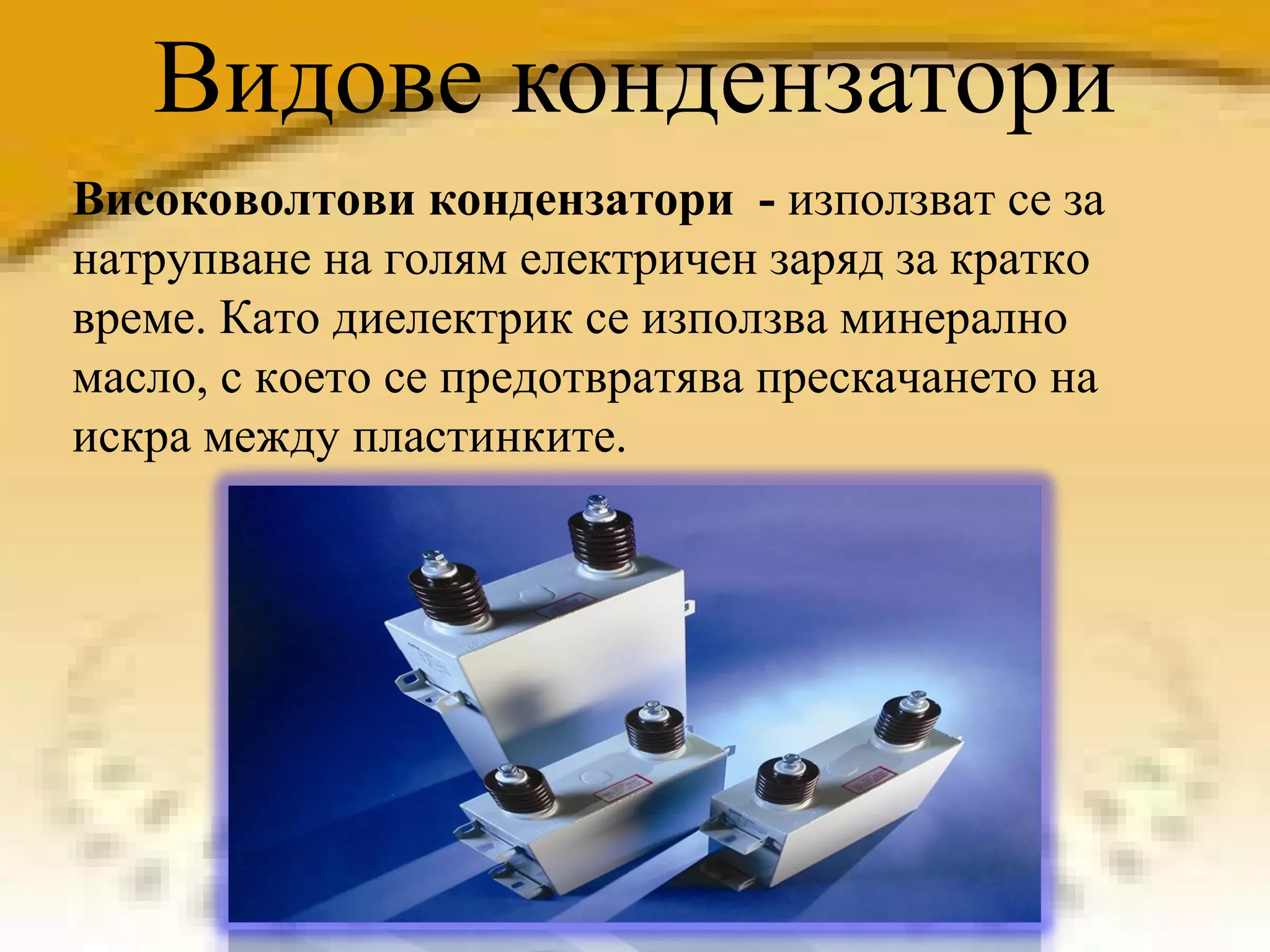 Видове кондензатори Високоволтови кондензатори  -  използват се за натрупване на голям електричен заряд за кратко време. Като диелектрик се използва минерално масло, с което се предотвратява прескачането на искра между пластинките. 