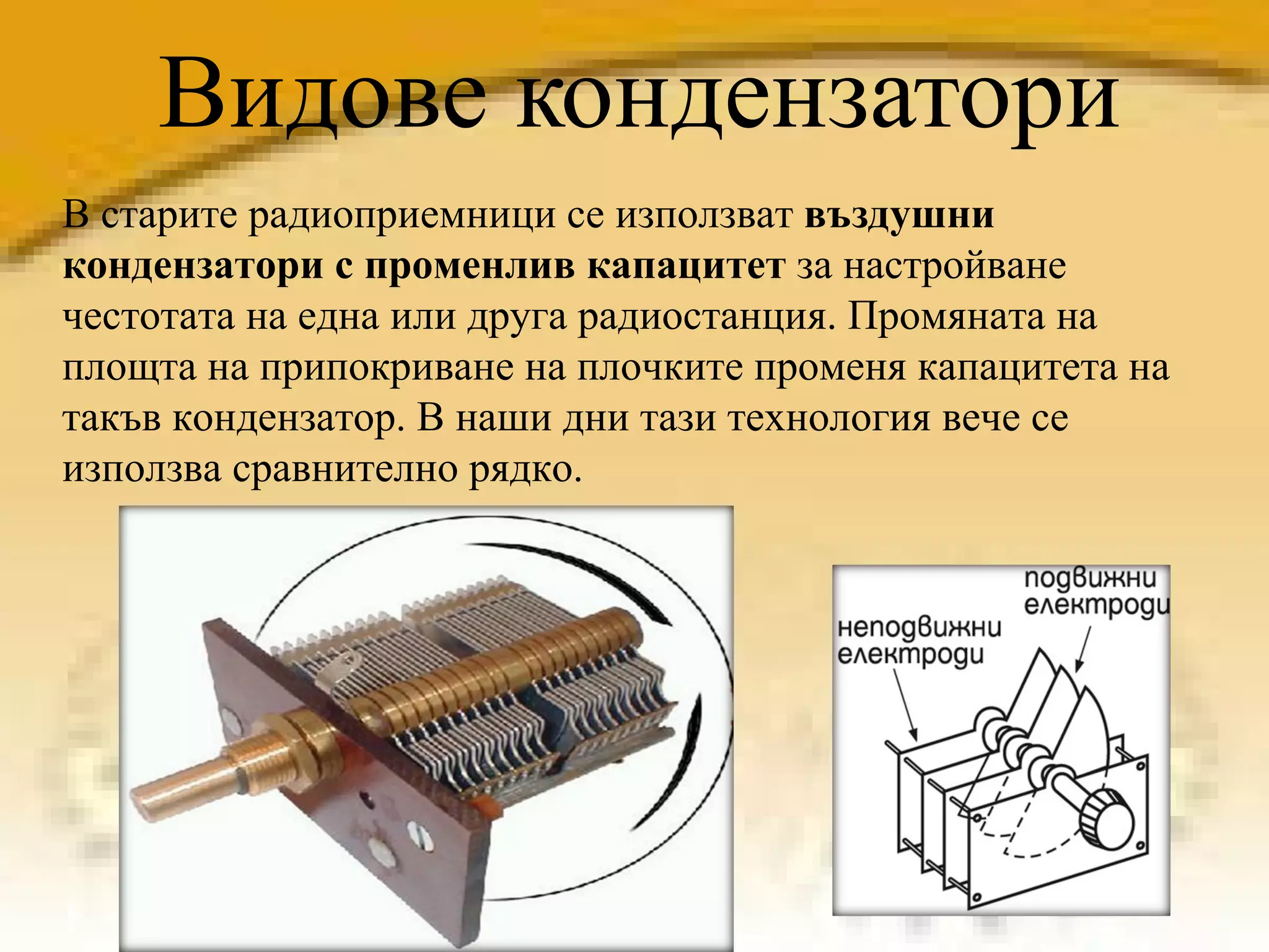 Видове кондензатори В старите радиоприемници се използват  въздушни кондензатори с променлив капацитет  за настройване честотата на една или друга радиостанция. Промяната на площта на припокриване на плочките променя капацитета на такъв кондензатор.  В наши дни тази технология вече се използва сравнително рядко .  