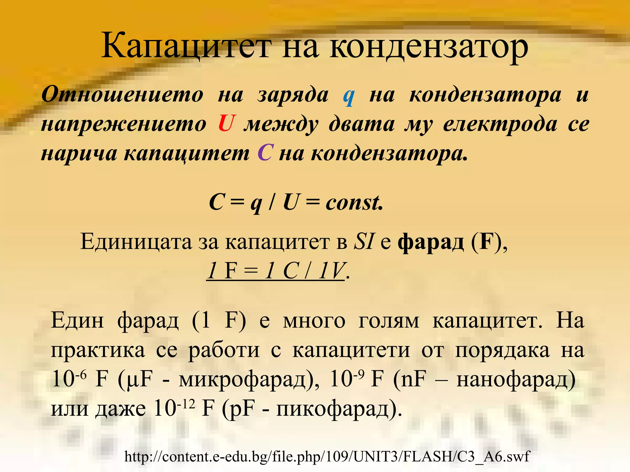 Капацитет на кондензатор Отношението на заряда   q  на кондензатора и напрежението  U  между двата му електрода се нарича капацитет  С  на кондензатора. C  =  q  /  U  =  const. Единицата за капацитет в  SI  е  фарад  ( F ),  1  F =  1 C  /  1V . Един фарад (1 F) е много голям капацитет. На практика се работи с капацитети от порядака на 10 -6  F (µF - микрофарад) , 10 -9  F  ( nF –  нанофарад)  или даже 10 -12  F (pF - пикофарад). http://content.e-edu.bg/file.php/109/UNIT3/FLASH/C3_A6.swf 