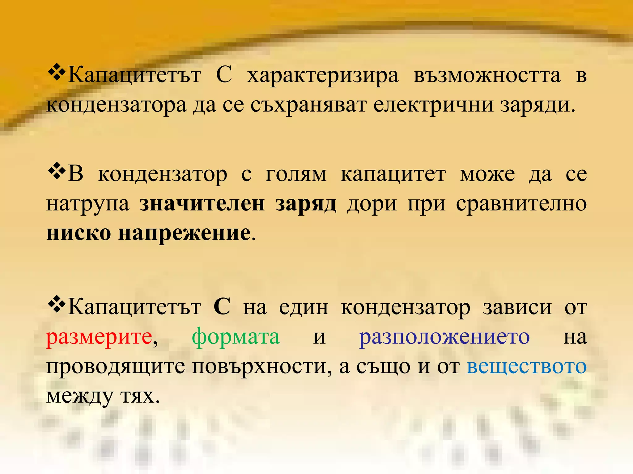 Капацитетът  С  на един кондензатор зависи от  размерите ,  формата  и  разположението  на проводящите повърхности, а също и от  веществото  между тях. Капацитетът С характеризира възможността в кондензатора да се съхраняват електрични заряди.  В кондензатор с голям капацитет може да се натрупа  значителен заряд  дори при сравнително  ниско напрежение . 