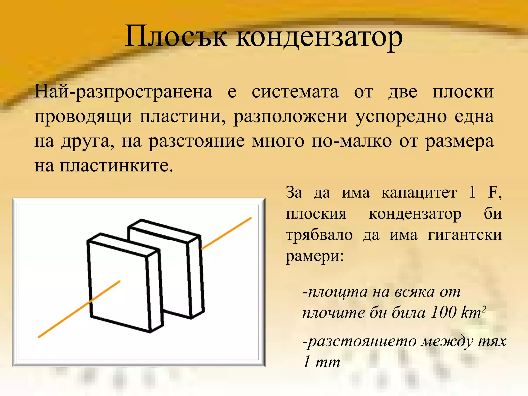 Плосък кондензатор Най-разпространена е системата от две плоски проводящи пластини, разположени успоредно една на друга, на разстояние много по-малко от размера на пластинките. За да има капацитет 1 F, плоския кондензатор би трябвало да има гигантски рамери:  -площта на всяка от плочите би била 100 km 2   -разстоянието между тях 1 mm 