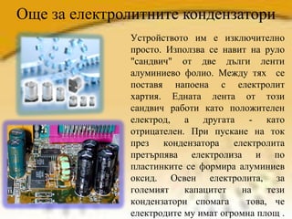 Още за електролитните кондензатори Устройството им е изключително просто.  Използва се навит на руло "сандвич" от две дълги ленти алуминиево фолио. Между тях  се поставя напоена с електролит хартия. Едната лента от този сандвич работи като положителен електрод, а другата - като отрицателен. При пускане на ток през кондензатора електролита претърпява електролиза и по пластинките се формира алуминиев оксид. Освен електролита, за големият капацитет на тези кондензатори спомага  това, че електродите му имат огромна площ .  