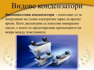 Видове кондензатори Високоволтови кондензатори  -  използват се за натрупване на голям електричен заряд за кратко време. Като диелектрик се използва минерално масло, с което се предотвратява прескачането на искра между пластинките. 