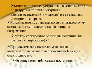 Кондензаторите са устройства, в които могат да се натрупват големи електрични заряди( разделени  +  и  –  заряди) и се съхранява  електрична енергия. Кондензаторът се зарежда когато електродите му се свържат към полюсите на източник на напрежение .  Отношението  q/U   остава постоянно.  При увеличаване на заряда  q  на даден кондензатор нараства и напрежението  U  между електродите му.  Между електродите се създава потенциална разлика (напрежение)  U .   