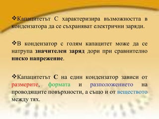 Капацитетът  С  на един кондензатор зависи от  размерите ,  формата  и  разположението  на проводящите повърхности, а също и от  веществото  между тях. Капацитетът С характеризира възможността в кондензатора да се съхраняват електрични заряди.  В кондензатор с голям капацитет може да се натрупа  значителен заряд  дори при сравнително  ниско напрежение . 