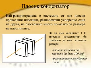 Плосък кондензатор Най-разпространена е системата от две плоски проводящи пластини, разположени успоредно една на друга, на разстояние много по-малко от размера на пластинките. За да има капацитет 1 F, плоския кондензатор би трябвало да има гигантски рамери:  -площта на всяка от плочите би била 100 km 2   -разстоянието между тях 1 mm 