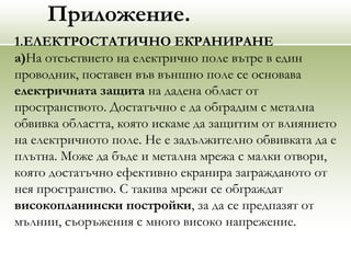 Приложение.
1.ЕЛЕКТРОСТАТИЧНО ЕКРАНИРАНЕ
а)На отсъствието на електрично поле вътре в един
проводник, поставен във външно поле се основава
електричната защита на дадена област от
пространството. Достатъчно е да обградим с метална
обвивка областта, която искаме да защитим от влиянието
на електричното поле. Не е задължително обвивката да е
плътна. Може да бъде и метална мрежа с малки отвори,
която достатъчно ефективно екранира загражданото от
нея пространство. С такива мрежи се обграждат
високопланински постройки, за да се предпазят от
мълнии, съоръжения с много високо напрежение.
 