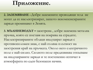 Приложение.
2. ЗАЗЕМЯВАНЕ – Добре заземените проводящи тела не
могат да се наелектризират, защото некомпенсираните
заряди преминават в Земята.
3. МЪЛНИЕВОДЪТ – заострена , добре заземена метална
пръчка, която се поставя на покрива на сградите.
Наелектризираните облаци индуцират заряди с
противоположен знак, с най-голяма плътност на
заострения край на пръчката. Около него електричното
поле е най-силно. Силното поле предизвиква откъсване
на индуцираните заряди и те постепенно изтичат в
атмосферата по еден безопасен начин.
 