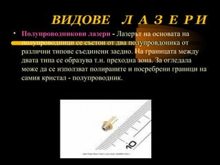 ВИДОВЕ  Л  А  З  Е  Р И Полупроводникови лазери   -  Лазерът на основата на полупроводници се състои от два полупровдоника от различни типове съединени заедно. На границата между двата типа се образува т.н. преходна зона .  За огледала може да се използват полираните и посребрени граници на самия кристал - полупроводник.  