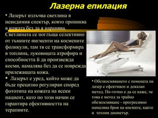 Лазерът излъчва светлина в невидимия спектър, която прониква в кожата без да я наранява. Светлината се поглъща селективно от тъмните пигменти на космените фоликули, там тя се трансформира в топлина, луковицата атрофира и способността й да произвежда косми, намалява без да се поврежда прилежащата кожа.  Лазерът е уред, който може да  бъде прецизно регулиран според фототипа на кожата на всеки пациент, като по този начин се гарантира ефективността на терапиите.  Лазерна епилация Обезкосмяването с помощта на лазер е ефективен и доказан метод. По-точно е да се каже, че това е метод за трайно обезкосмяване - прогресивно намалява броя на космите, както и  техния диаметър.  