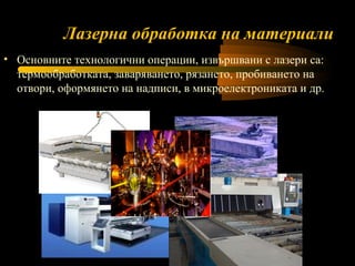 Лазерна обработка на материали Основните технологични операции, извършвани с лазери са: термообработката, заваряването, рязането, пробиването на отвори, оформянето на надписи, в микроелектрониката и др. 