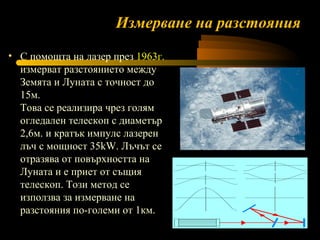Измерване на разстояния С помощта на лазер през  1963г.  измерват разстоянието между Земята и Луната с точност до 15м. Това се реализира чрез голям огледален телескоп с диаметър 2,6м. и кратък импулс лазерен лъч с мощност 35kW. Лъчът се отразява от повърхността на Луната и е приет от същия телескоп. Този метод се използва за измерване на разстояния по-големи от 1км.  