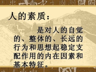 人的素质： 是对人的自觉的、整体的、长远的行为和思想起稳定支配作用的内在因素和基本特征。 
