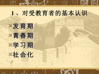 1 、对受教育者的基本认识 发育期 青春期 学习期 社会化 