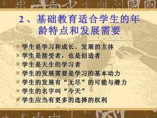 2 、基础教育适合学生的年龄特点和发展需要 学生是学习和成长、发展的主体 学生是接受者，也是创造者 学生是天生的学习者 学生的发展需要是学习的基本动力 学生的发展有“无尽”的可能与潜力 学生的名字叫“今天” 学生应当有更多的选择的权利 