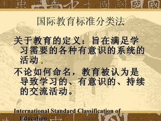 国际教育标准分类法 关于教育的定义：旨在满足学习需要的各种有意识的系统的活动 。 不论如何命名，教育被认为是导致学习的、有意识的、持续的交流活动。 International Standard Classification of Education   