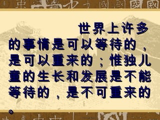 世界上许多的事情是可以等待的，是可以重来的；惟独儿童的生长和发展是不能等待的，是不可重来的。 