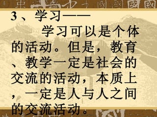 3 、学习——   学习可以是个体的活动。但是，教育、教学一定是社会的交流的活动，本质上，一定是人与人之间的交流活动。 