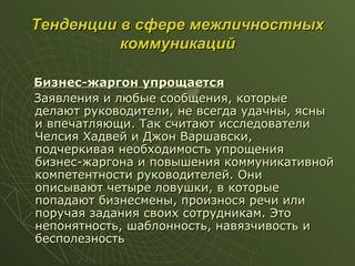 Тенденции в сфере межличностных коммуникаций Бизнес-жаргон упрощается Заявления и любые сообщения, которые делают руководители, не всегда удачны, ясны и впечатляющи. Так считают исследователи Челсия Хадвей и Джон Варшавски, подчеркивая необходимость упрощения бизнес-жаргона и повышения коммуникативной компетентности руководителей. Они описывают четыре ловушки, в которые попадают бизнесмены, произнося речи или поручая задания своих сотрудникам. Это непонятность, шаблонность, навязчивость и бесполезность 