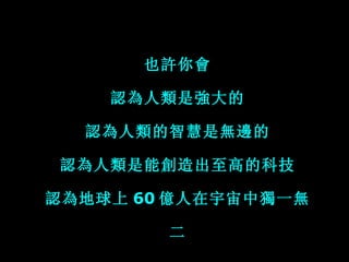 也許你會 認為人類是強大的 認為人類的智慧是無邊的 認為人類是能創造出至高的科技 認為地球上 60 億人在宇宙中獨一無二 