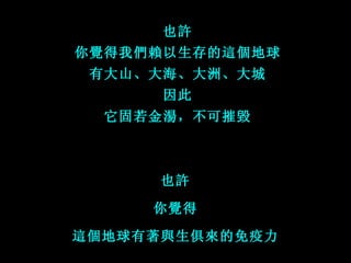 也許 你覺得我們賴以生存的這個地球 有大山、大海、大洲、大城 因此 它固若金湯，不可摧毀 也許 你覺得 這個地球有著與生俱來的免疫力 