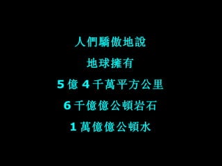 人們驕傲地說 地球擁有 5 億 4 千萬平方公里 6 千億億公頓岩石 1 萬億億公頓水 