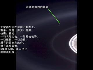 大家都生活在這個小藍點上。 戰爭，問題，偉大，苦難， 技術，藝術， 一切衣冠文物，一切動物植物， 一切種族，一切宗教， 所有的國家和政府， 還有那愛與恨， 60 億人啊，從未停止 躁動和折騰… 這就是咱們的地球 