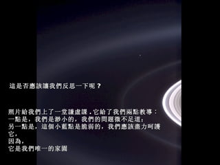 照片給我們上了一堂謙虛課 . 它給了我們兩點教導︰ 一點是，我們是渺小的，我們的問題微不足道； 另一點是，這個小藍點是脆弱的，我們應該盡力呵護它， 因為， 它是我們唯一的家園 這是否應該讓我們反思一下呢 ? 