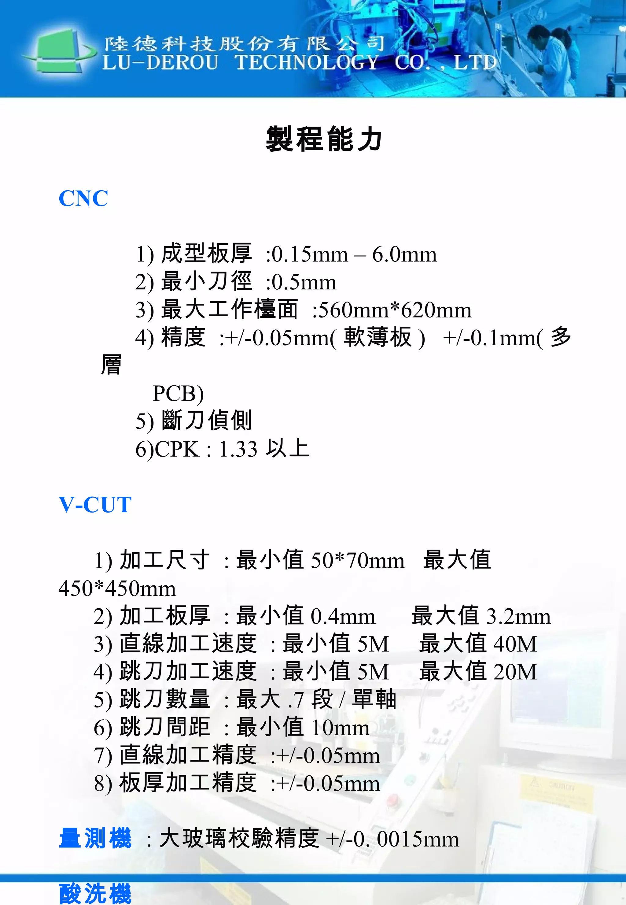 製程能力 CNC 1) 成型板厚  :0.15mm – 6.0mm 2) 最小刀徑  :0.5mm 3) 最大工作檯面  :560mm*620mm 4) 精度  :+/-0.05mm( 軟薄板 )  +/-0.1mm( 多層  PCB) 5) 斷刀偵側 6)CPK : 1.33 以上 V-CUT 1) 加工尺寸  : 最小值 50*70mm  最大值 450*450mm 2) 加工板厚  : 最小值 0.4mm  最大值 3.2mm 3) 直線加工速度  : 最小值 5M  最大值 40M 4) 跳刀加工速度  : 最小值 5M  最大值 20M 5) 跳刀數量  : 最大 .7 段 / 單軸 6) 跳刀間距  : 最小值 10mm 7) 直線加工精度  :+/-0.05mm 8) 板厚加工精度  :+/-0.05mm 量測機   : 大玻璃校驗精度 +/-0. 0015mm 酸洗機   