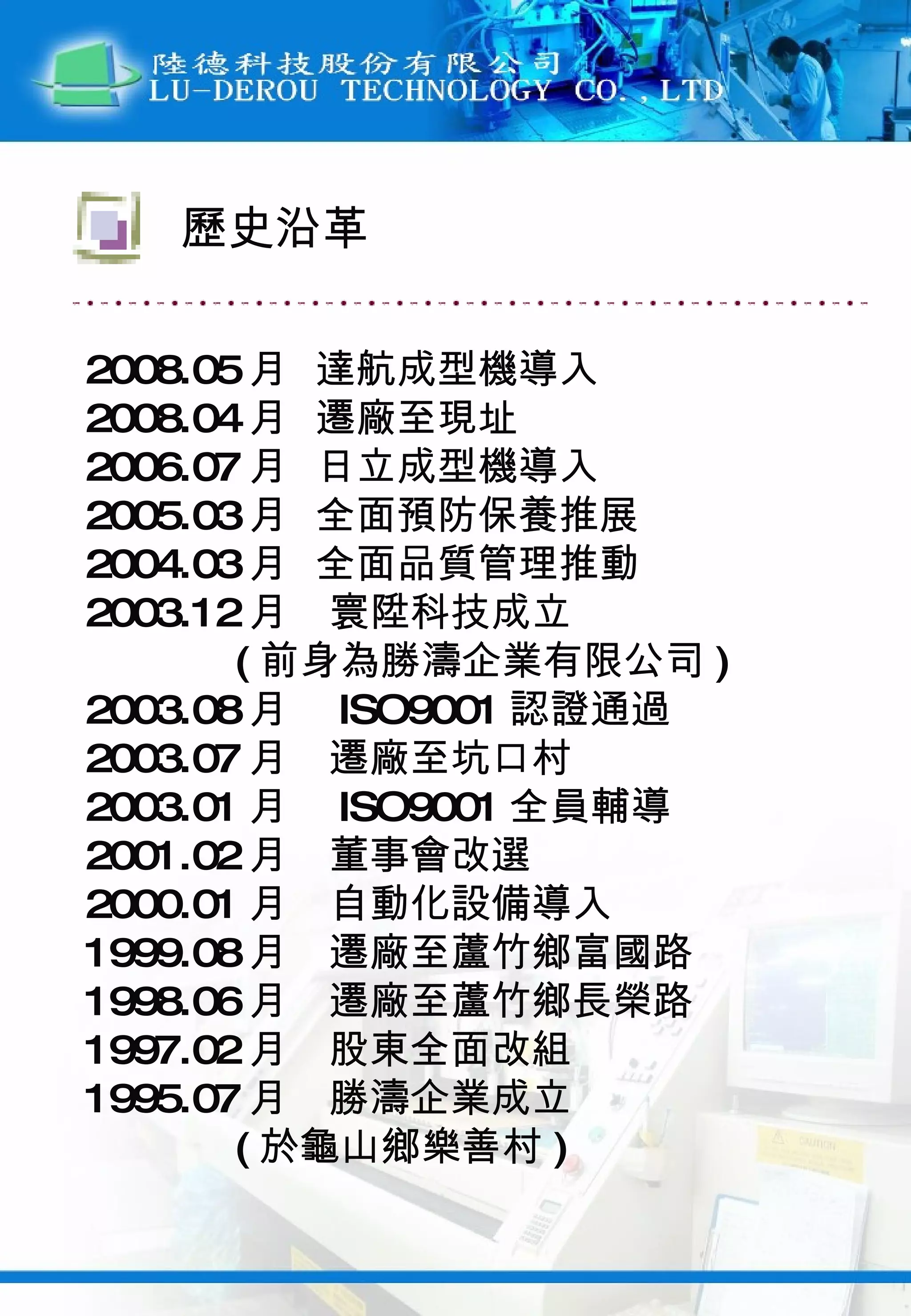 2008.05 月  達航成型機導入 2008.04 月  遷廠至現址 2006.07 月  日立成型機導入 2005.03 月  全面預防保養推展 2004.03 月  全面品質管理推動 2003.12 月　寰陞科技成立 ( 前身為勝濤企業有限公司 ) 2003.08 月　 ISO9001 認證通過 2003.07 月　遷廠至坑口村 2003.01 月　 ISO9001 全員輔導 2001.02 月　董事會改選 2000.01 月　自動化設備導入 1999.08 月　遷廠至蘆竹鄉富國路 1998.06 月　遷廠至蘆竹鄉長榮路 1997.02 月　股東全面改組 1995.07 月　勝濤企業成立 ( 於龜山鄉樂善村 ) 歷史沿革 