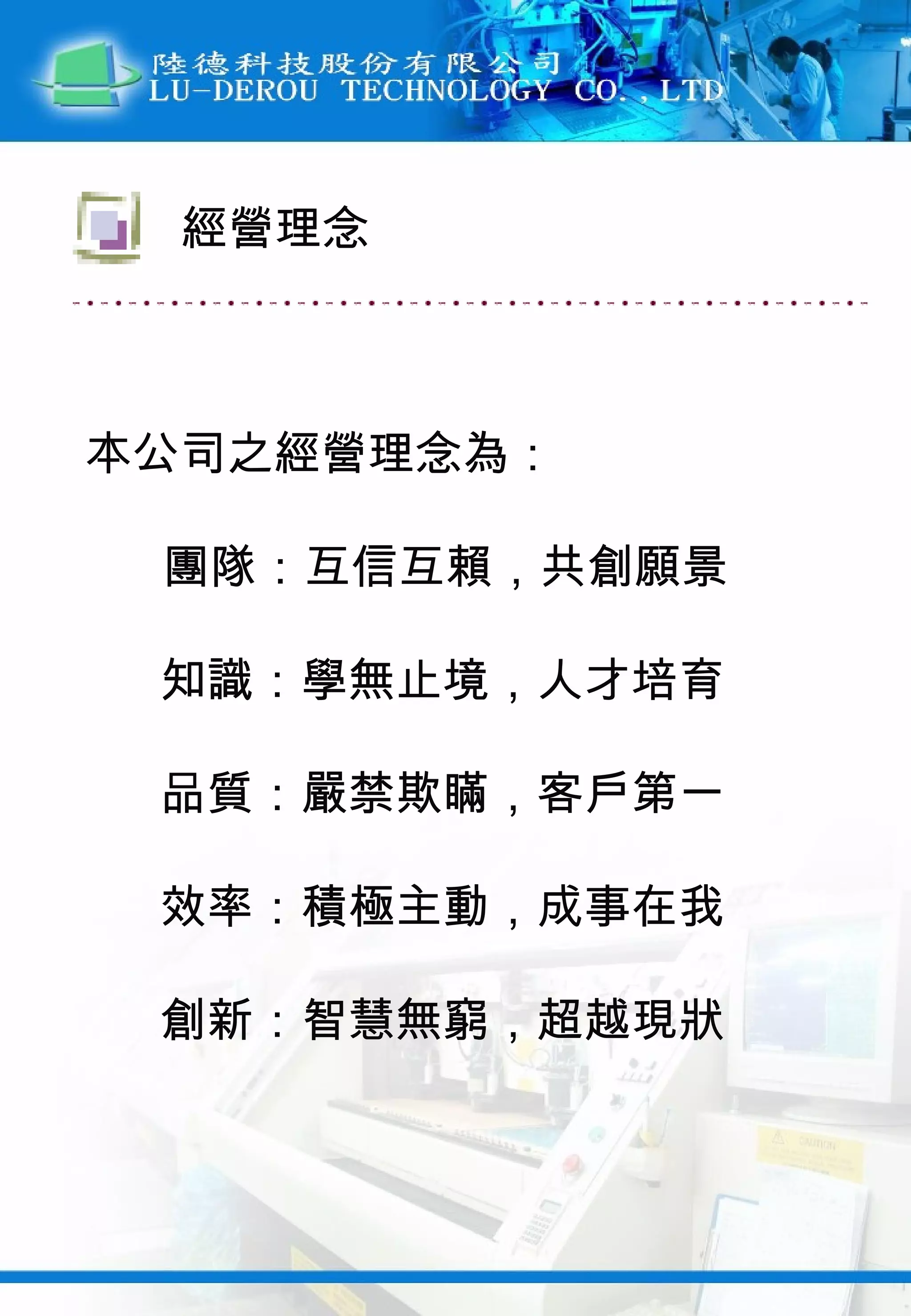 本公司之經營理念為： 團隊：互信互賴，共創願景 知識：學無止境，人才培育 品質：嚴禁欺瞞，客戶第一 效率：積極主動，成事在我 創新：智慧無窮，超越現狀 經營理念 