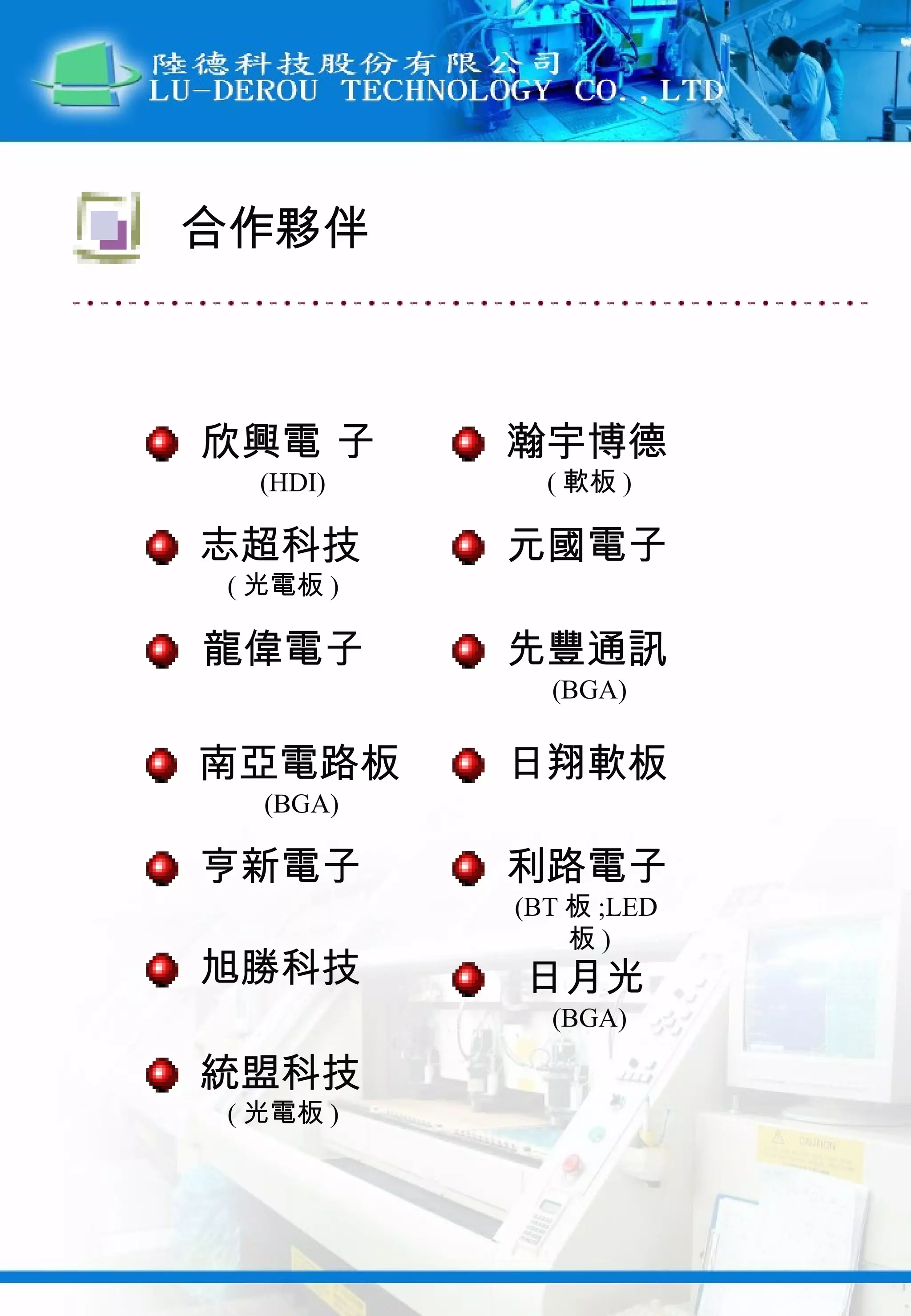 欣興電 子 (HDI) 合作夥伴 志超科技 ( 光電板 ) 龍偉電子 南亞電路板 (BGA) 瀚宇博德 ( 軟板 ) 元國電子 先豐通訊 (BGA) 日翔軟板 亨新電子 利路電子 (BT 板 ;LED 板 ) 旭勝科技 日月光 (BGA) 統盟科技 ( 光電板 ) 
