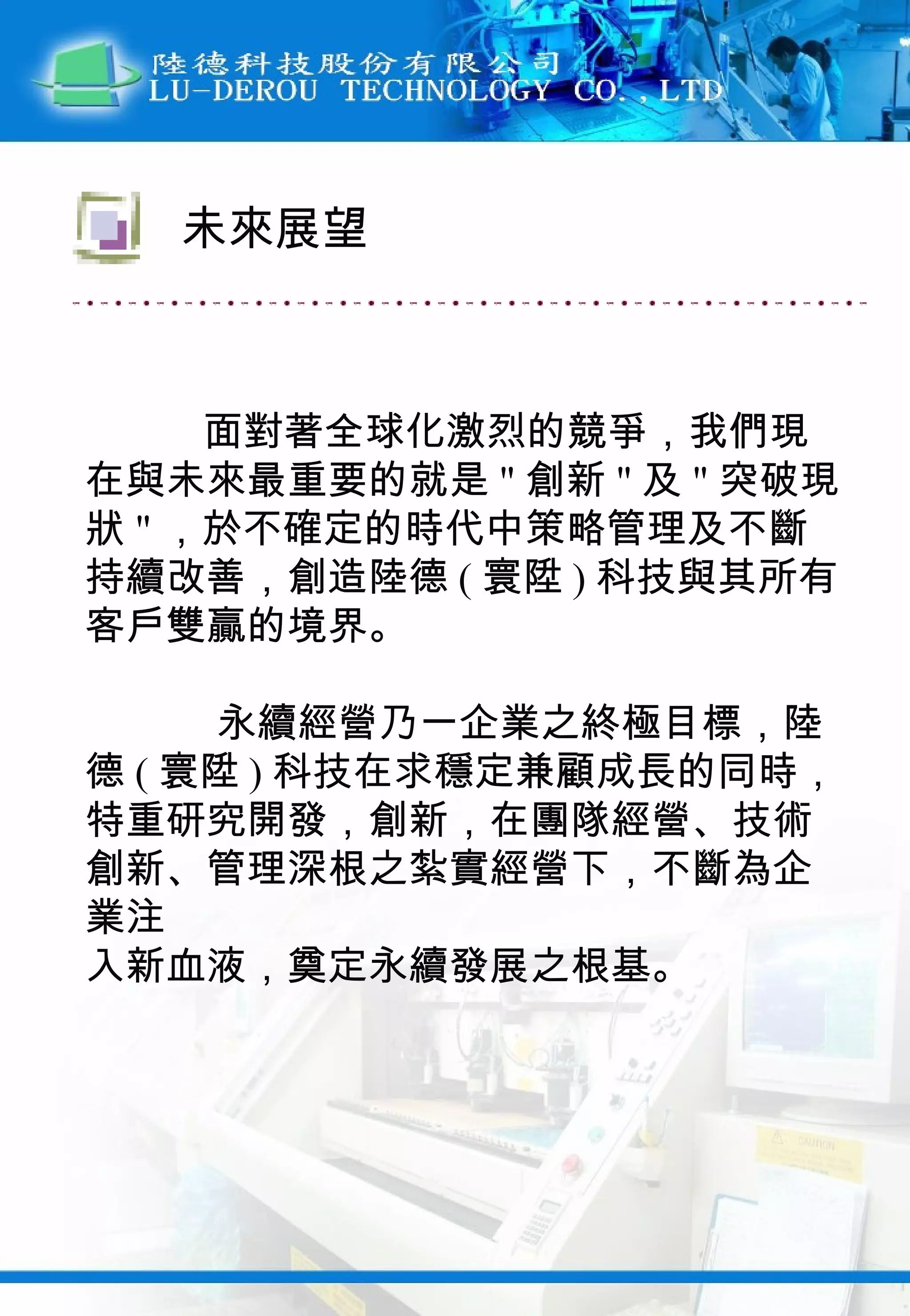 面對著全球化激烈的競爭，我們現在與未來最重要的就是 " 創新 " 及 " 突破現狀 " ，於不確定的時代中策略管理及不斷持續改善，創造陸德 ( 寰陞 ) 科技與其所有客戶雙贏的境界。 永續經營乃一企業之終極目標，陸德 ( 寰陞 ) 科技在求穩定兼顧成長的同時，特重研究開發，創新，在團隊經營、技術創新、管理深根之紮實經營下，不斷為企業注 入新血液，奠定永續發展之根基。 未來展望 