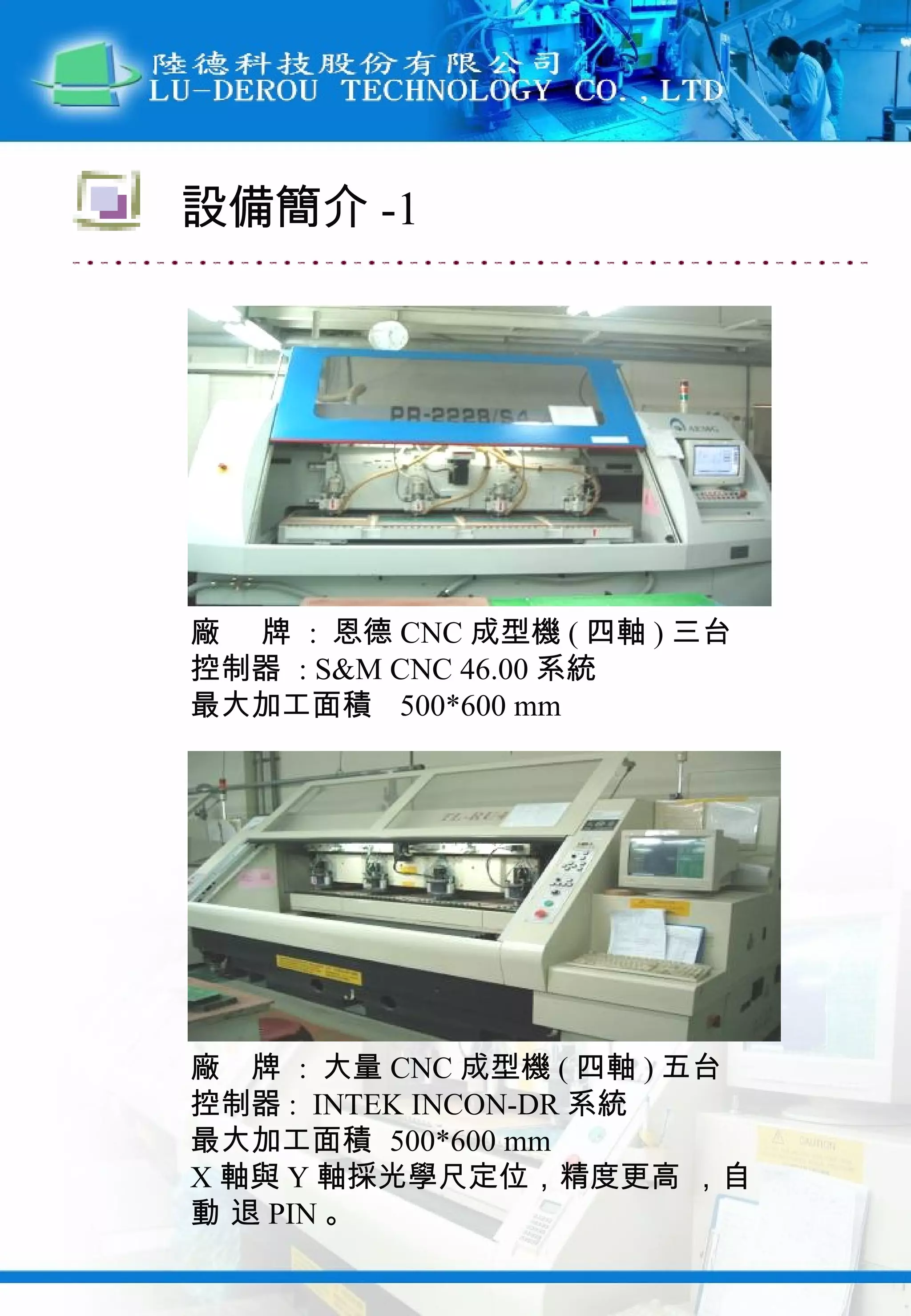 廠  牌  :  恩德 CNC 成型機 ( 四軸 ) 三台 控制器  : S&M CNC 46.00 系統 最大加工面積  500*600 mm 廠  牌  :  大量 CNC 成型機 ( 四軸 ) 五台 控制器 :  INTEK INCON-DR 系統 最大加工面積  500*600 mm X 軸與 Y 軸採光學尺定位，精度更高 ，自動 退 PIN 。 設備簡介 -1 