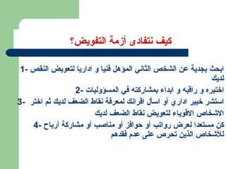 كيف نتفادى أزمة التفويض؟ 1-  ابحث بجدية عن الشخص الثاني المؤهل فنيا و اداريا لتعويض النقص لديك 2-  اختبره و راقبه و ابداء بمشاركته في المسؤوليات 3-  استشر خبير اداري أو اسأل اقرانك لمعرفة نقاط الضعف لديك ثم اختر  الاشخاص الاقوياء لتعويض نقاط الضعف لديك 4-  كن مستعدا لعرض رواتب أو حوافز أو مناصب أو مشاركة أرباح للأشخاص الذين تحرص على عدم فقدهم  