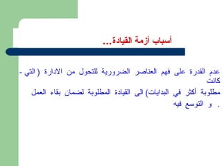 أسباب أزمة القيادة ... -  عدم القدرة على فهم العناصر الضرورية للتحول من الادارة  (  التي كانت  مطلوبة أكثر في البدايات )  الى القيادة المطلوبة لضمان بقاء العمل و التوسع فيه .  