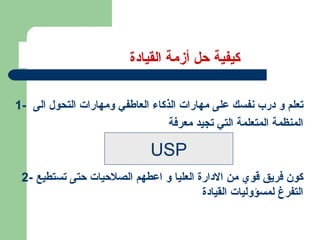 كيفية حل أزمة القيادة 1-  تعلم و درب نفسك على مهارات الذكاء العاطفي ومهارات التحول الى  المنظمة المتعلمة التي تجيد معرفة 2-  كون فريق قوي من الادارة العليا و اعطهم الصلاحيات حتى تستطيع التفرغ لمسؤوليات القيادة  USP 