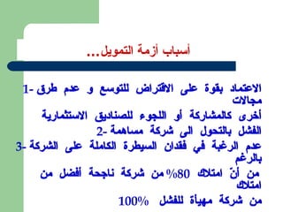 أسباب أزمة التمويل ...  1-  الاعتماد بقوة على الاقتراض للتوسع و عدم طرق مجالات  أخرى كالمشاركة أو اللجوء للصناديق الاستثمارية 2-  الفشل بالتحول الى شركة مساهمة 3-  عدم الرغبة في فقدان السيطرة الكاملة على الشركة بالرغم  من أنّ امتلاك  80%  من شركة ناجحة أفضل من امتلاك  100%  من شركة مهيأة للفشل  